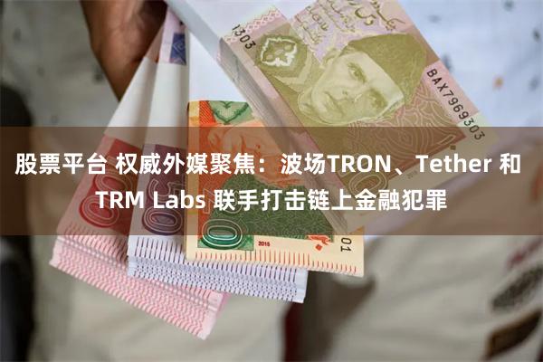 股票平台 权威外媒聚焦：波场TRON、Tether 和 TRM Labs 联手打击链上金融犯罪