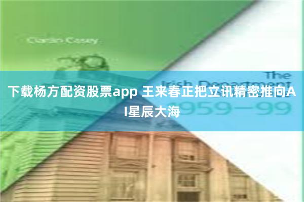 下载杨方配资股票app 王来春正把立讯精密推向AI星辰大海