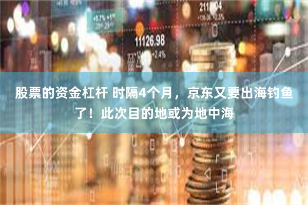 股票的资金杠杆 时隔4个月，京东又要出海钓鱼了！此次目的地或为地中海