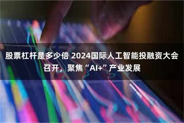 股票杠杆是多少倍 2024国际人工智能投融资大会召开，聚焦“AI+”产业发展