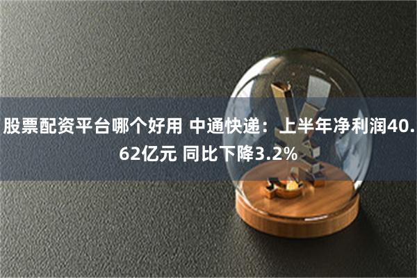 股票配资平台哪个好用 中通快递：上半年净利润40.62亿元 同比下降3.2%