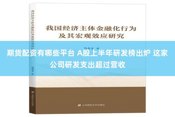 期货配资有哪些平台 A股上半年研发榜出炉 这家公司研发支出超过营收