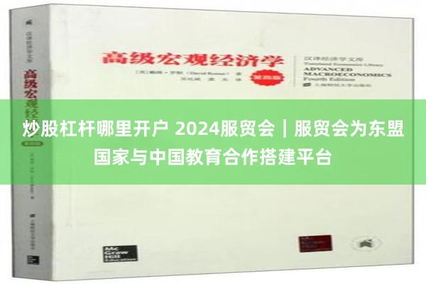 炒股杠杆哪里开户 2024服贸会｜服贸会为东盟国家与中国教育合作搭建平台