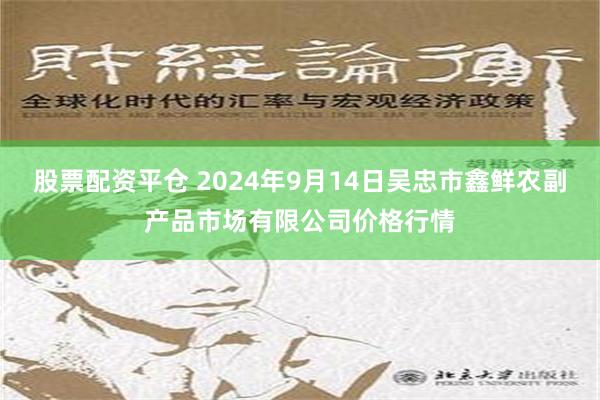 股票配资平仓 2024年9月14日吴忠市鑫鲜农副产品市场有限公司价格行情