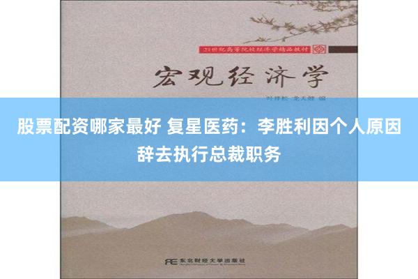 股票配资哪家最好 复星医药：李胜利因个人原因辞去执行总裁职务