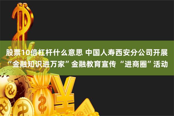 股票10倍杠杆什么意思 中国人寿西安分公司开展“金融知识进万家”金融教育宣传 “进商圈”活动