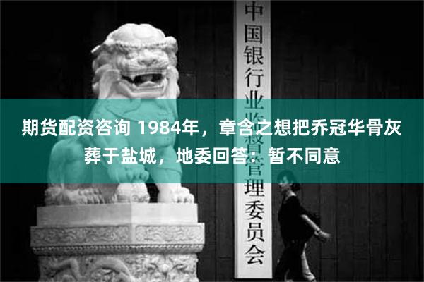 期货配资咨询 1984年，章含之想把乔冠华骨灰葬于盐城，地委回答：暂不同意