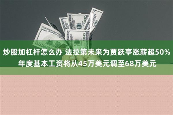 炒股加杠杆怎么办 法拉第未来为贾跃亭涨薪超50% 年度基本工资将从45万美元调至68万美元