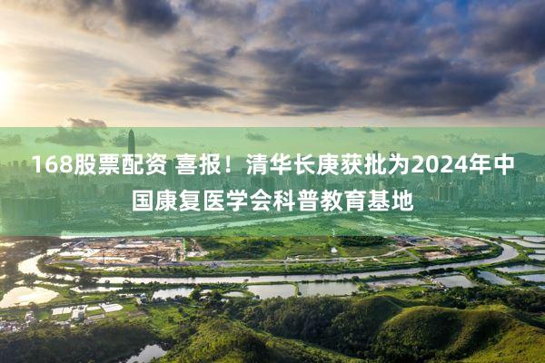 168股票配资 喜报！清华长庚获批为2024年中国康复医学会科普教育基地