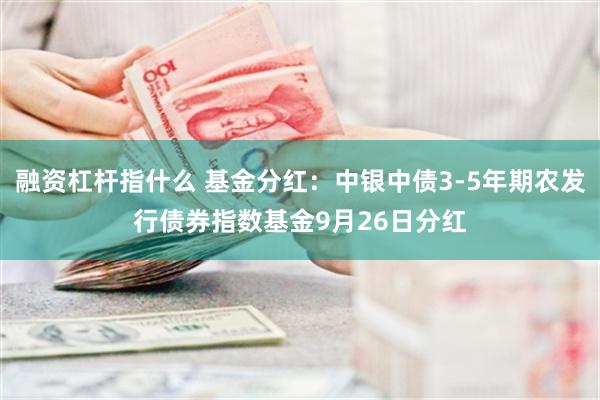 融资杠杆指什么 基金分红：中银中债3-5年期农发行债券指数基金9月26日分红