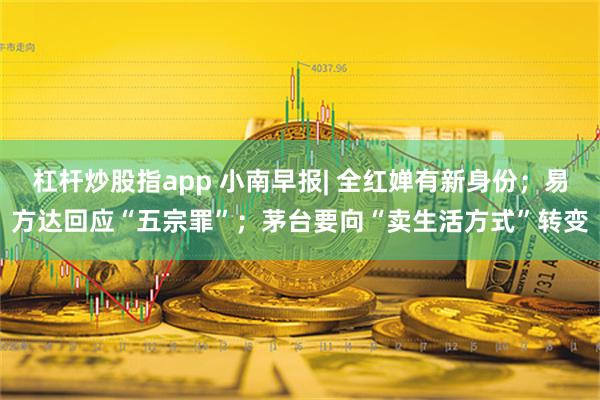 杠杆炒股指app 小南早报| 全红婵有新身份；易方达回应“五宗罪”；茅台要向“卖生活方式”转变