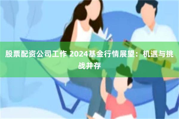 股票配资公司工作 2024基金行情展望：机遇与挑战并存