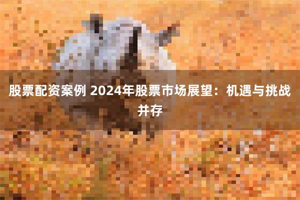 股票配资案例 2024年股票市场展望：机遇与挑战并存