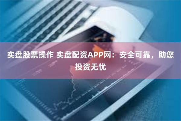 实盘股票操作 实盘配资APP网：安全可靠，助您投资无忧