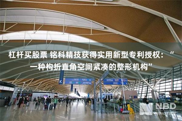 杠杆买股票 铭科精技获得实用新型专利授权：“一种构折直角空间紧凑的整形机构”