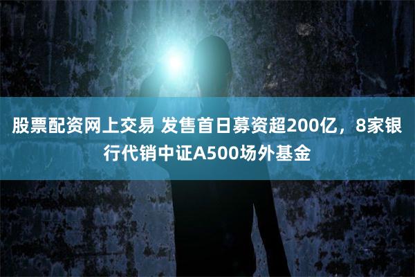 股票配资网上交易 发售首日募资超200亿，8家银行代销中证A500场外基金