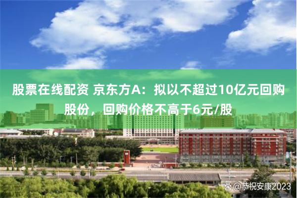 股票在线配资 京东方A：拟以不超过10亿元回购股份，回购价格不高于6元/股