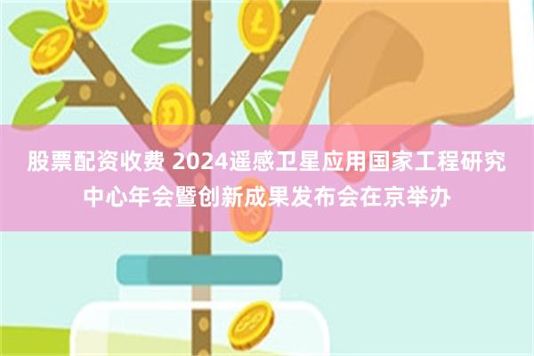 股票配资收费 2024遥感卫星应用国家工程研究中心年会暨创新成果发布会在京举办