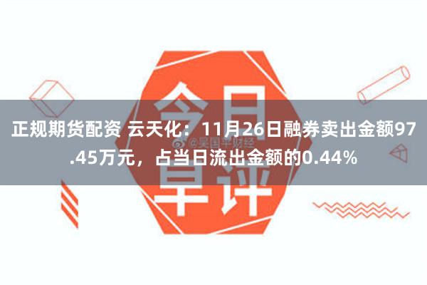 正规期货配资 云天化：11月26日融券卖出金额97.45万元，占当日流出金额的0.44%