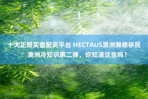 十大正规实盘配资平台 HECTAUS澳洲瀚德移民：澳洲冷知识第二弹，你知道这些吗？