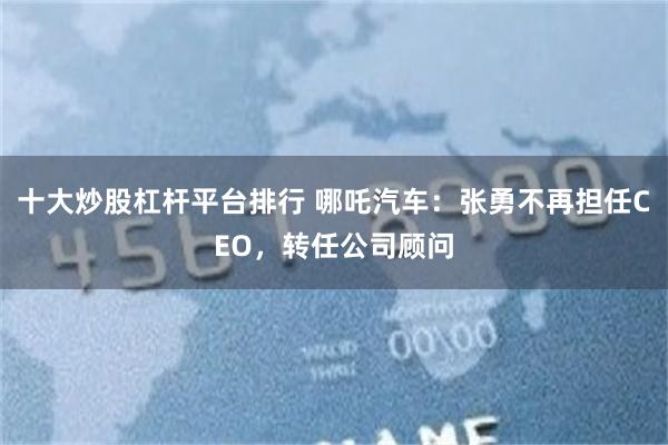 十大炒股杠杆平台排行 哪吒汽车：张勇不再担任CEO，转任公司顾问