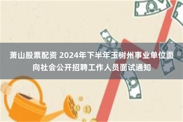 萧山股票配资 2024年下半年玉树州事业单位面向社会公开招聘工作人员面试通知