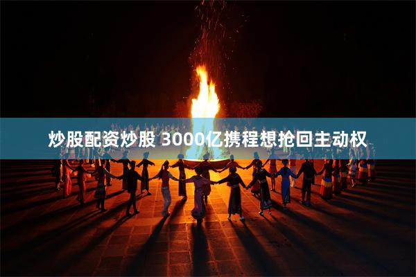 炒股配资炒股 3000亿携程想抢回主动权