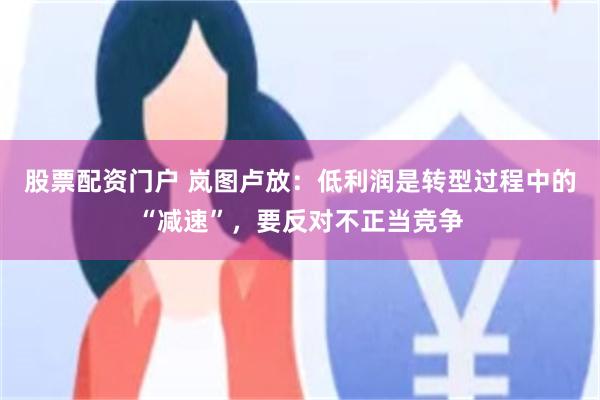 股票配资门户 岚图卢放：低利润是转型过程中的“减速”，要反对不正当竞争