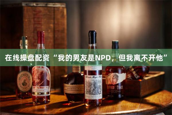 在线操盘配资 “我的男友是NPD，但我离不开他”