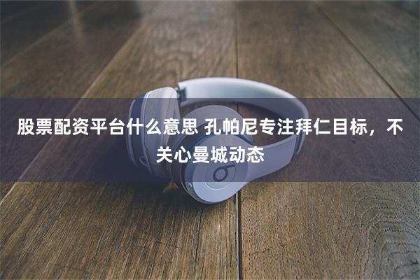 股票配资平台什么意思 孔帕尼专注拜仁目标，不关心曼城动态