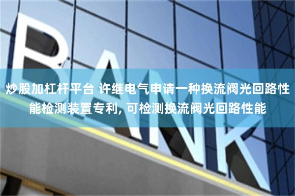 炒股加杠杆平台 许继电气申请一种换流阀光回路性能检测装置专利, 可检测换流阀光回路性能