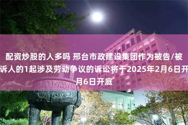 配资炒股的人多吗 邢台市政建设集团作为被告/被上诉人的1起涉及劳动争议的诉讼将于2025年2月6日开庭