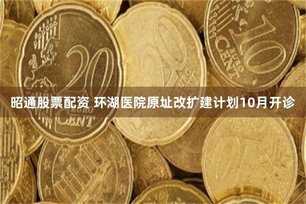 昭通股票配资 环湖医院原址改扩建计划10月开诊