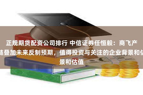 正规期货配资公司排行 中信证券任恒毅：商飞产业链叠加未来反制预期，值得投资与关注的企业背景和估值