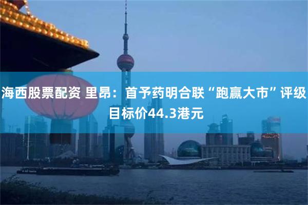 海西股票配资 里昂：首予药明合联“跑赢大市”评级 目标价44.3港元