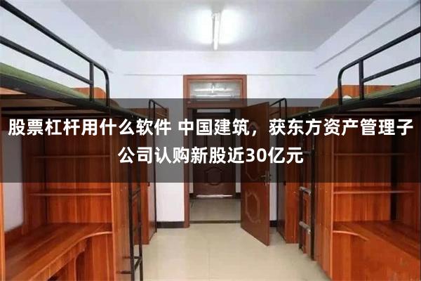 股票杠杆用什么软件 中国建筑，获东方资产管理子公司认购新股近30亿元