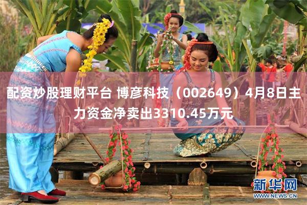 配资炒股理财平台 博彦科技（002649）4月8日主力资金净卖出3310.45万元