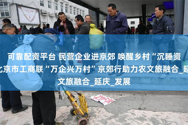 可靠配资平台 民营企业进京郊 唤醒乡村“沉睡资产”——北京市工商联“万企兴万村”京郊行助力农文旅融合_延庆_发展