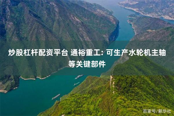 炒股杠杆配资平台 通裕重工: 可生产水轮机主轴等关键部件