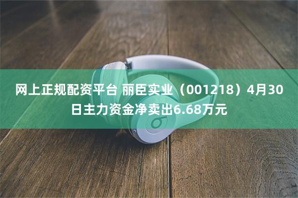网上正规配资平台 丽臣实业（001218）4月30日主力资金净卖出6.68万元