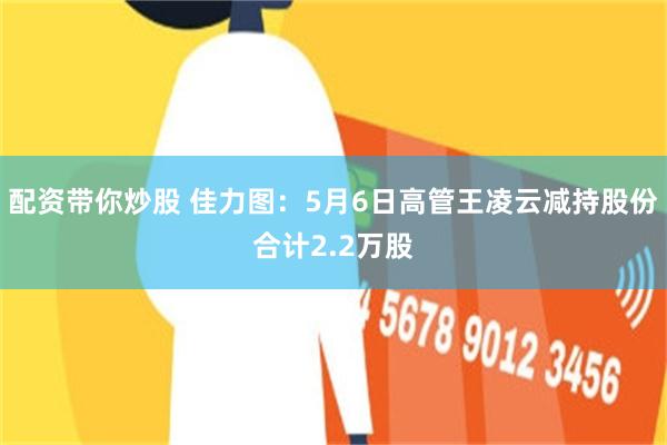 配资带你炒股 佳力图：5月6日高管王凌云减持股份合计2.2万股