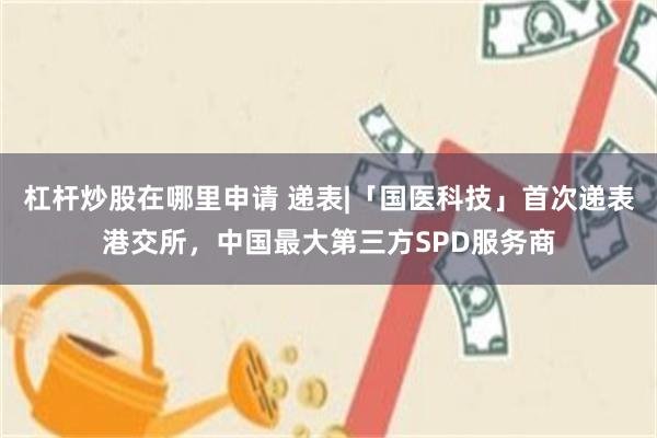 杠杆炒股在哪里申请 递表|「国医科技」首次递表港交所，中国最大第三方SPD服务商