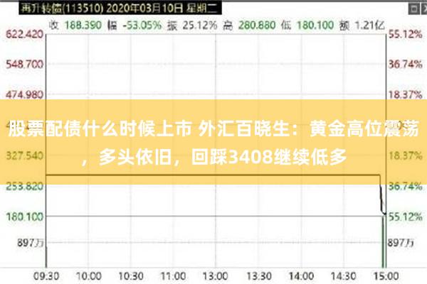股票配债什么时候上市 外汇百晓生：黄金高位震荡，多头依旧，回踩3408继续低多